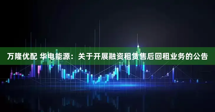 万隆优配 华电能源：关于开展融资租赁售后回租业务的公告