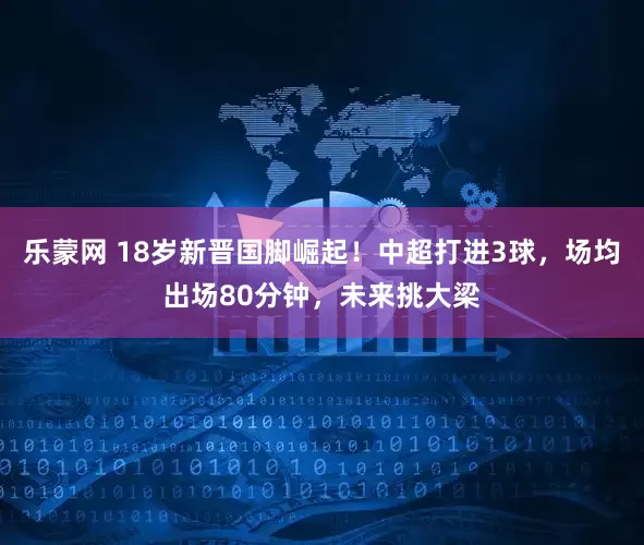乐蒙网 18岁新晋国脚崛起！中超打进3球，场均出场80分钟，未来挑大梁