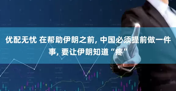 优配无忧 在帮助伊朗之前, 中国必须提前做一件事, 要让伊朗知道“疼”