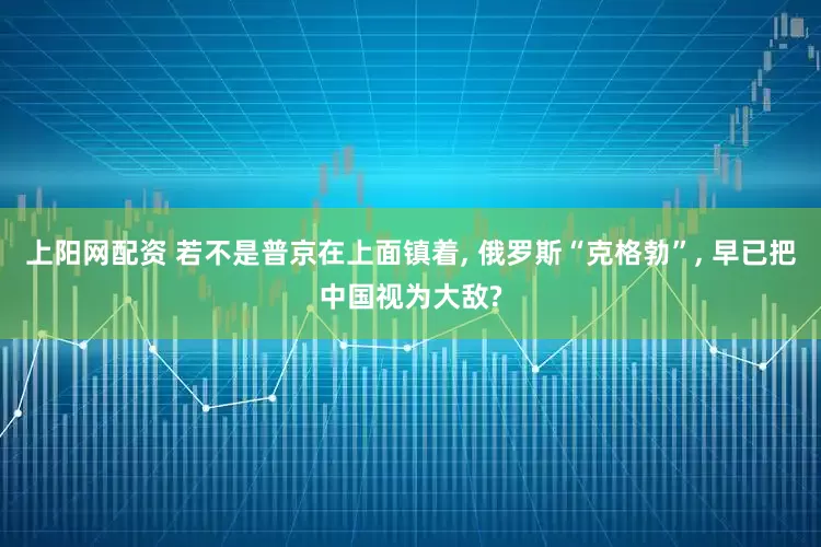 上阳网配资 若不是普京在上面镇着, 俄罗斯“克格勃”, 早已把中国视为大敌?