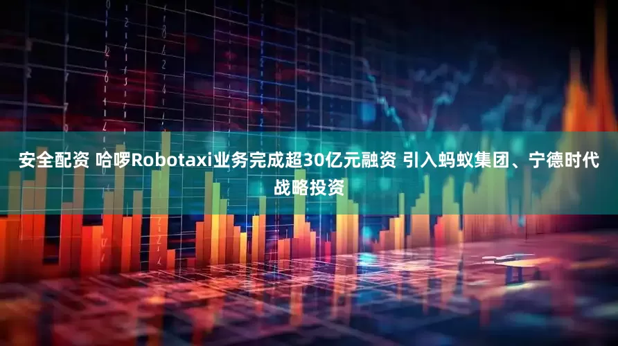 安全配资 哈啰Robotaxi业务完成超30亿元融资 引入蚂蚁集团、宁德时代战略投资