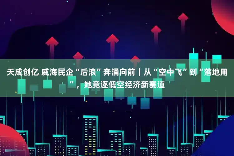 天成创亿 威海民企“后浪”奔涌向前｜从“空中飞”到“落地用”，她竞逐低空经济新赛道