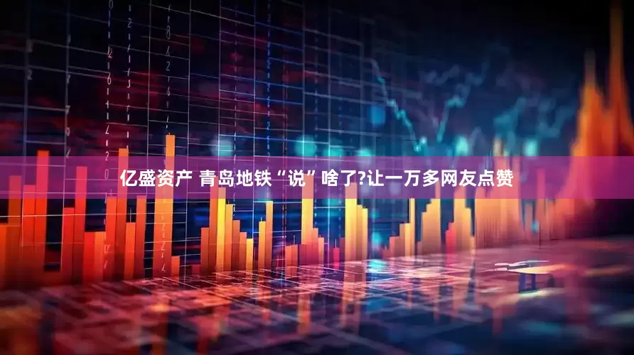 亿盛资产 青岛地铁“说”啥了?让一万多网友点赞