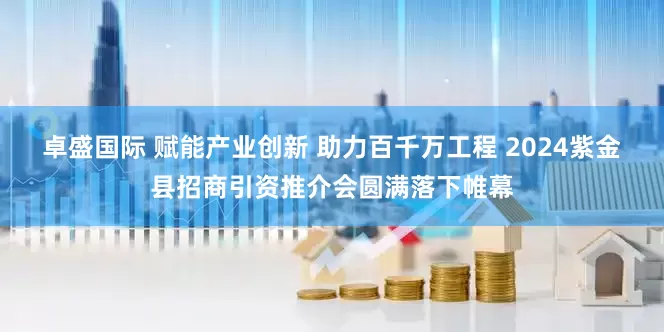 卓盛国际 赋能产业创新 助力百千万工程 2024紫金县招商引资推介会圆满落下帷幕
