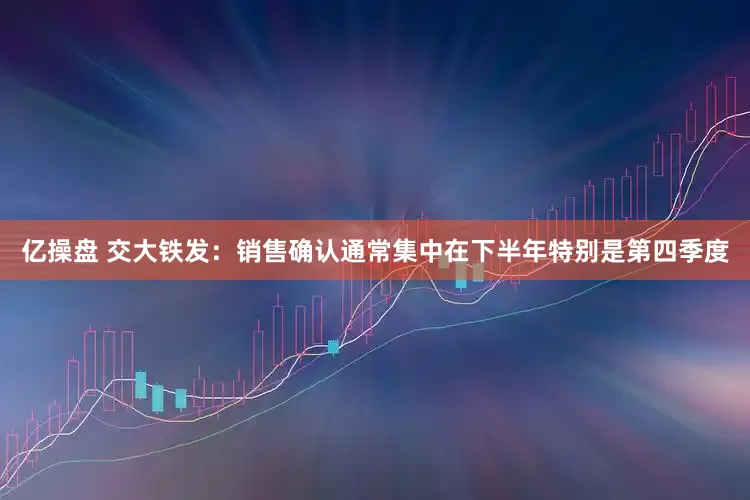 亿操盘 交大铁发：销售确认通常集中在下半年特别是第四季度
