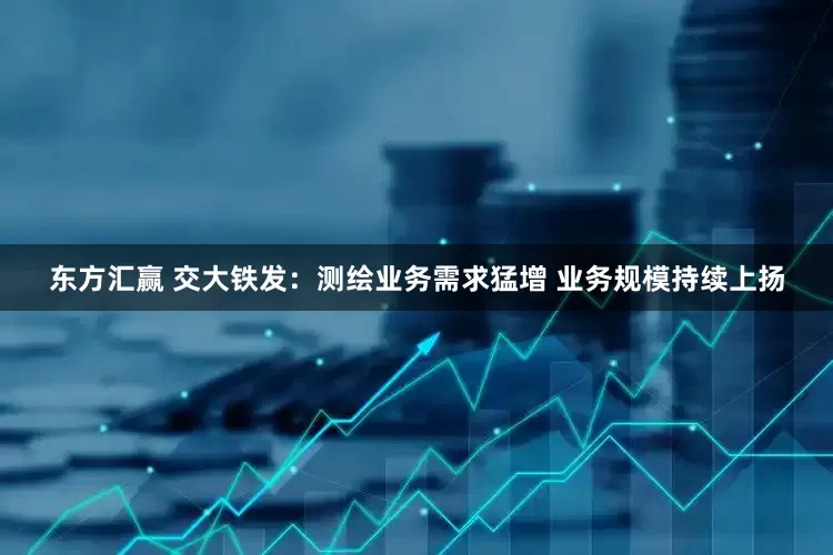 东方汇赢 交大铁发：测绘业务需求猛增 业务规模持续上扬