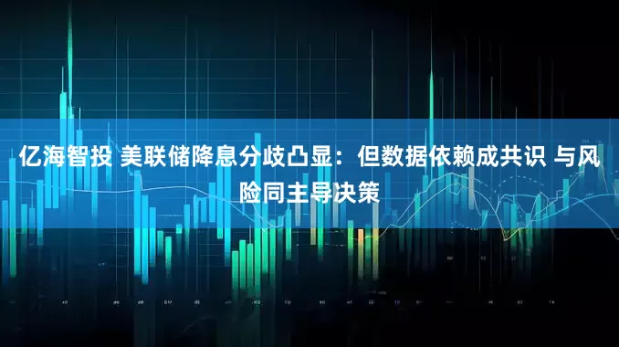 亿海智投 美联储降息分歧凸显：但数据依赖成共识 与风险同主导决策