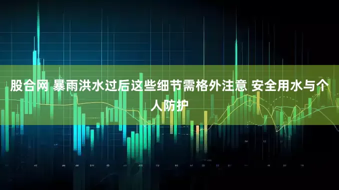 股合网 暴雨洪水过后这些细节需格外注意 安全用水与个人防护