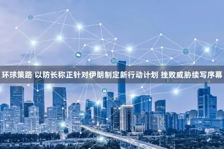 环球策路 以防长称正针对伊朗制定新行动计划 挫败威胁续写序幕
