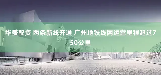 华盛配资 两条新线开通 广州地铁线网运营里程超过750公里