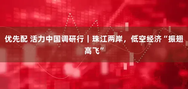 优先配 活力中国调研行｜珠江两岸，低空经济“振翅高飞”