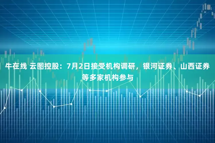 牛在线 云图控股：7月2日接受机构调研，银河证券、山西证券等多家机构参与