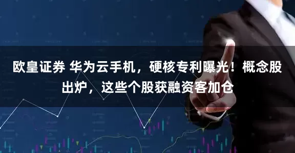 欧皇证券 华为云手机，硬核专利曝光！概念股出炉，这些个股获融资客加仓