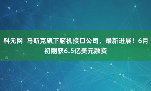 科元网  马斯克旗下脑机接口公司，最新进展！6月初刚获6.5亿美元融资