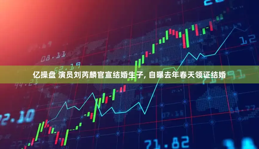 亿操盘 演员刘芮麟官宣结婚生子, 自曝去年春天领证结婚