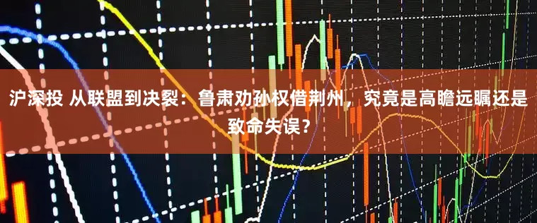 沪深投 从联盟到决裂：鲁肃劝孙权借荆州，究竟是高瞻远瞩还是致命失误？