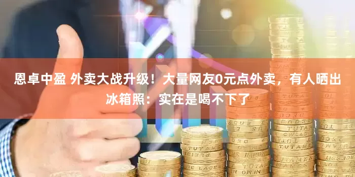 恩卓中盈 外卖大战升级！大量网友0元点外卖，有人晒出冰箱照：实在是喝不下了