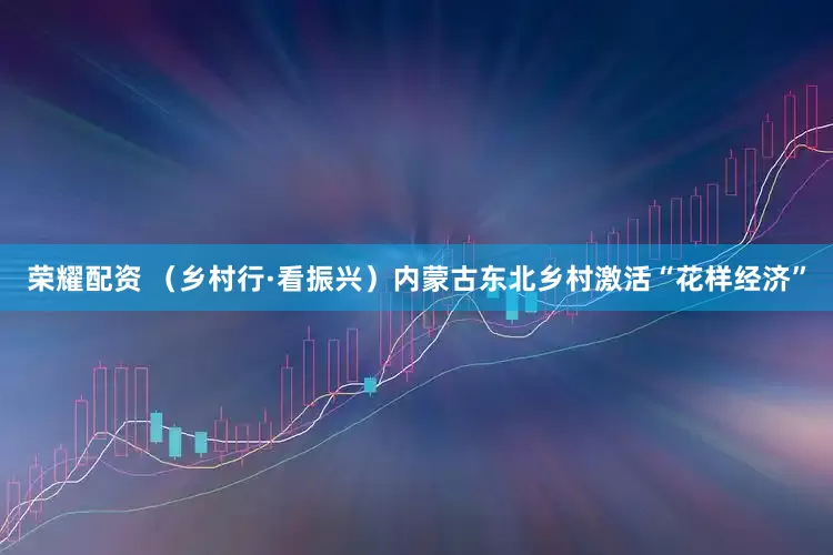 荣耀配资 （乡村行·看振兴）内蒙古东北乡村激活“花样经济”