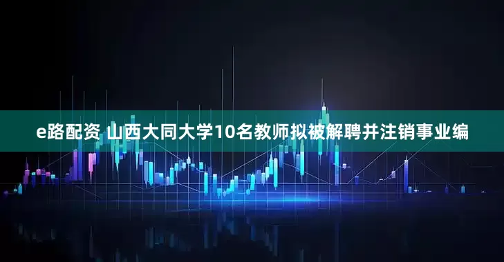 e路配资 山西大同大学10名教师拟被解聘并注销事业编