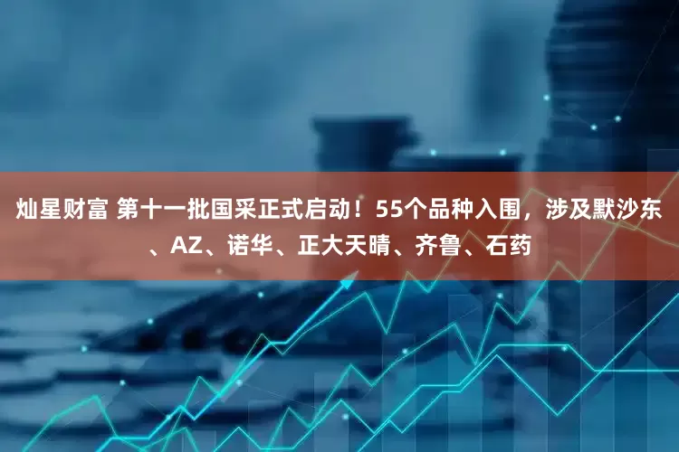 灿星财富 第十一批国采正式启动！55个品种入围，涉及默沙东、AZ、诺华、正大天晴、齐鲁、石药