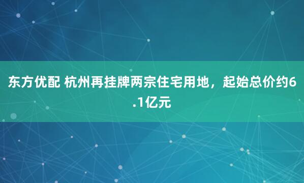 东方优配 杭州再挂牌两宗住宅用地，起始总价约6.1亿元