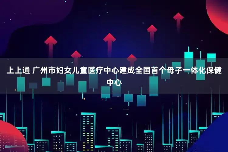上上通 广州市妇女儿童医疗中心建成全国首个母子一体化保健中心