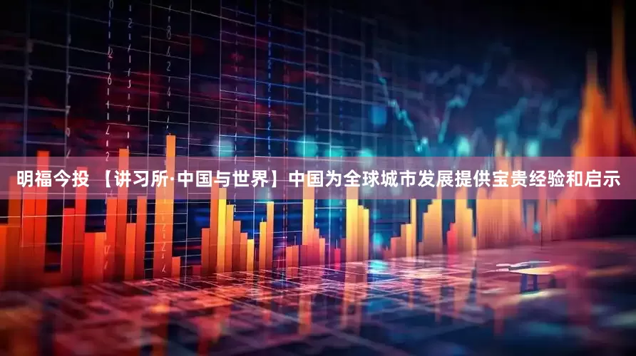 明福今投 【讲习所·中国与世界】中国为全球城市发展提供宝贵经验和启示