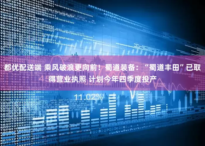 都优配送端 乘风破浪更向前！蜀道装备：“蜀道丰田”已取得营业执照 计划今年四季度投产