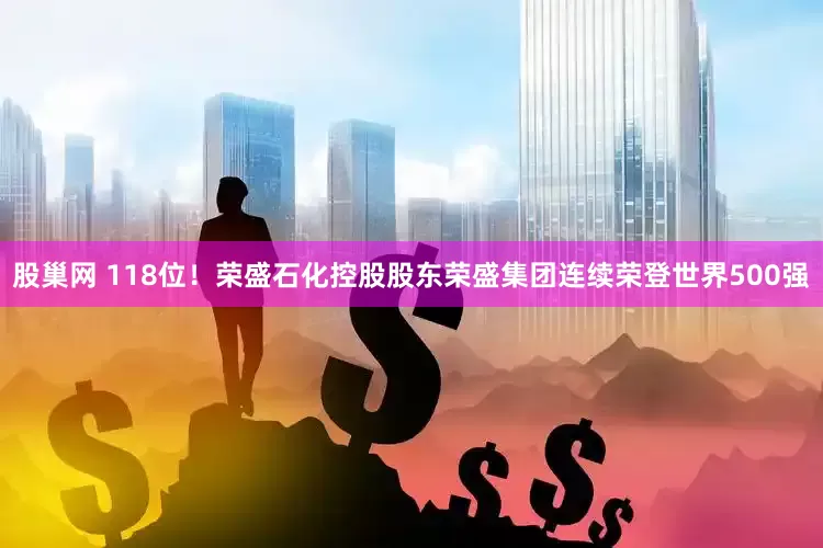 股巢网 118位！荣盛石化控股股东荣盛集团连续荣登世界500强