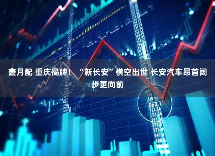 鑫月配 重庆揭牌！ “新长安”横空出世 长安汽车昂首阔步更向前