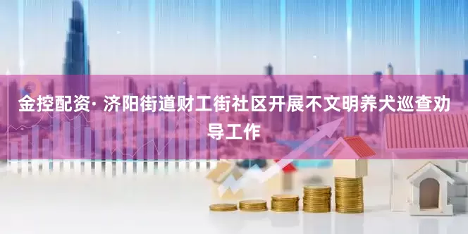 金控配资· 济阳街道财工街社区开展不文明养犬巡查劝导工作