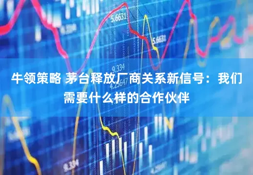 牛领策略 茅台释放厂商关系新信号：我们需要什么样的合作伙伴
