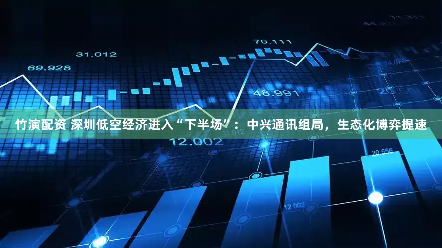 竹演配资 深圳低空经济进入“下半场”：中兴通讯组局，生态化博弈提速