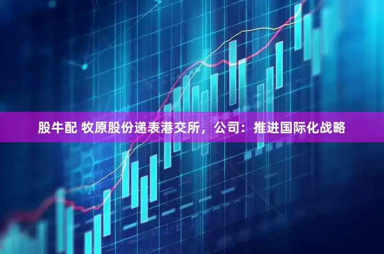 股牛配 牧原股份递表港交所，公司：推进国际化战略
