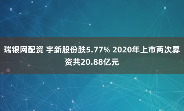瑞银网配资 宇新股份跌5.77% 2020年上市两次募资共20.88亿元
