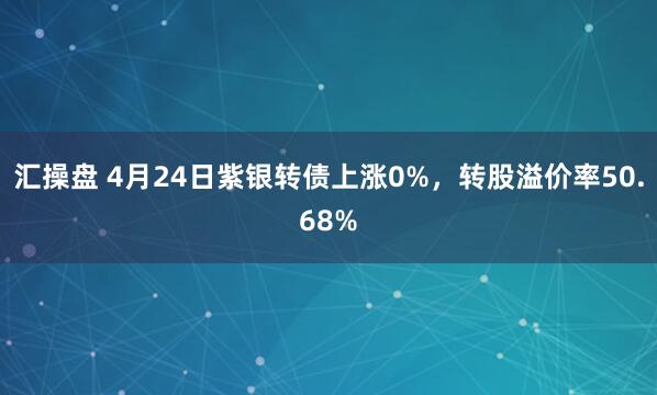 汇操盘 4月24日紫银转债上涨0%，转股溢价率50.68%