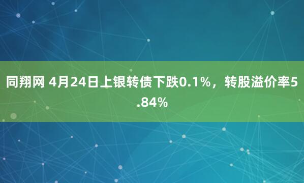 同翔网 4月24日上银转债下跌0.1%，转股溢价率5.84%