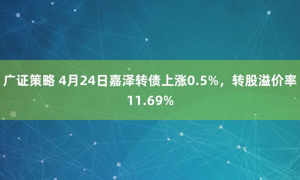 广证策略 4月24日嘉泽转债上涨0.5%，转股溢价率11.69%