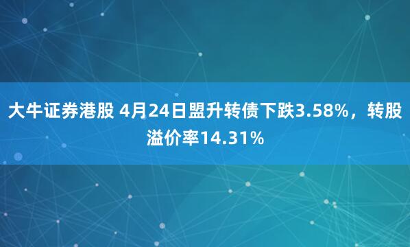 大牛证券港股 4月24日盟升转债下跌3.58%，转股溢价率14.31%