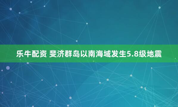 乐牛配资 斐济群岛以南海域发生5.8级地震
