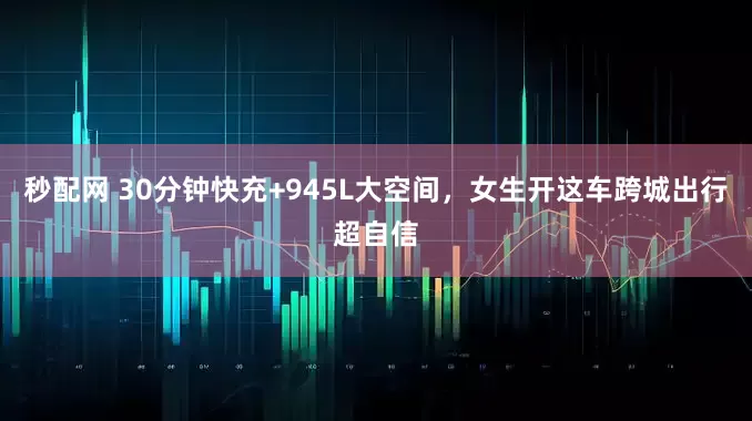 秒配网 30分钟快充+945L大空间，女生开这车跨城出行超自信