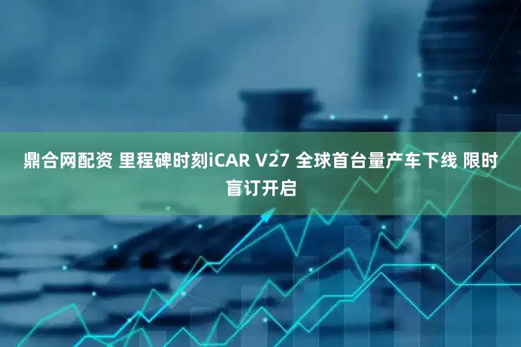 鼎合网配资 里程碑时刻iCAR V27 全球首台量产车下线 限时盲订开启