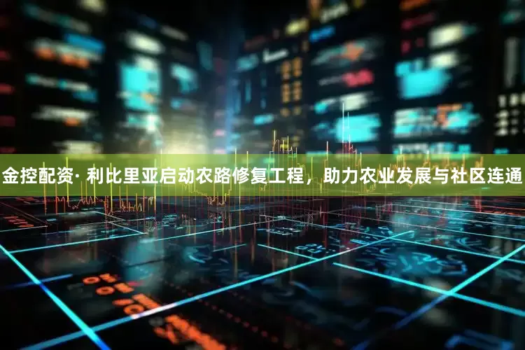 金控配资· 利比里亚启动农路修复工程，助力农业发展与社区连通