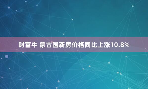 财富牛 蒙古国新房价格同比上涨10.8%