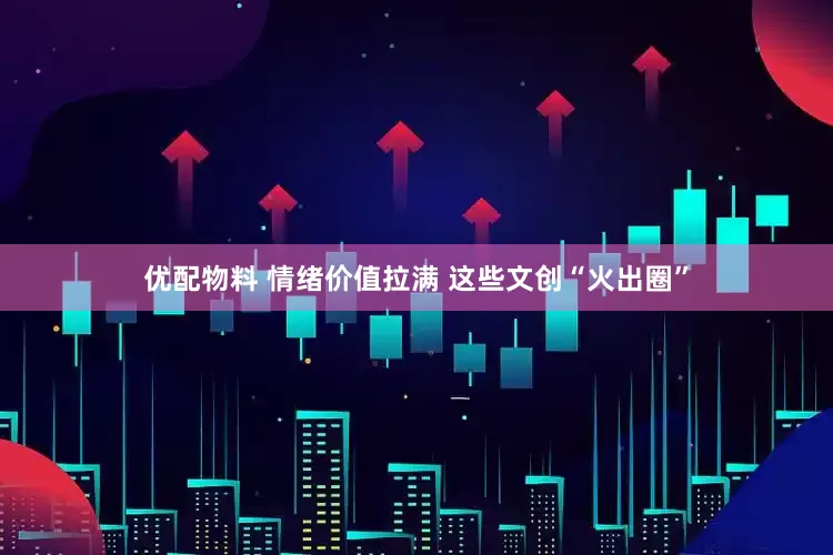 优配物料 情绪价值拉满 这些文创“火出圈”