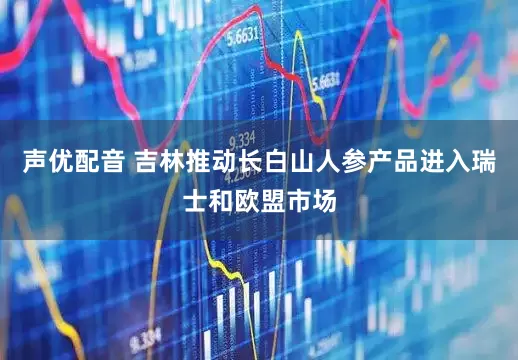 声优配音 吉林推动长白山人参产品进入瑞士和欧盟市场