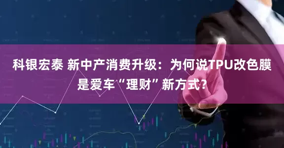 科银宏泰 新中产消费升级：为何说TPU改色膜是爱车“理财”新方式？