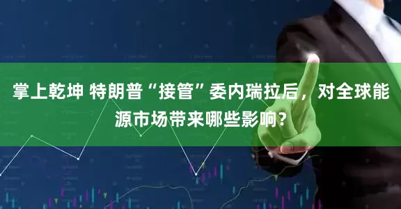 掌上乾坤 特朗普“接管”委内瑞拉后，对全球能源市场带来哪些影响？