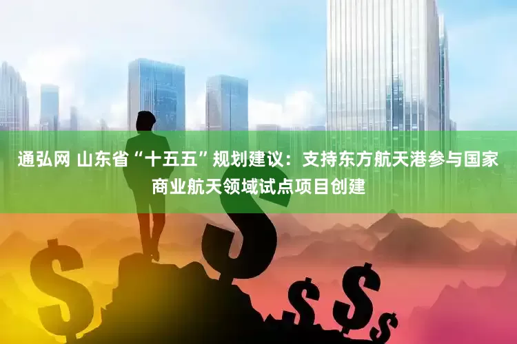 通弘网 山东省“十五五”规划建议：支持东方航天港参与国家商业航天领域试点项目创建