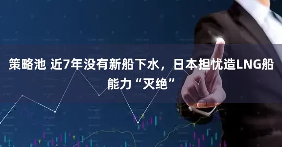 策略池 近7年没有新船下水，日本担忧造LNG船能力“灭绝”